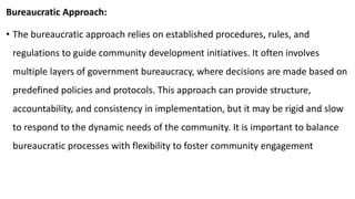 Bureaucratic Approach:
• The bureaucratic approach relies on established procedures, rules, and
regulations to guide community development initiatives. It often involves
multiple layers of government bureaucracy, where decisions are made based on
predefined policies and protocols. This approach can provide structure,
accountability, and consistency in implementation, but it may be rigid and slow
to respond to the dynamic needs of the community. It is important to balance
bureaucratic processes with flexibility to foster community engagement
 