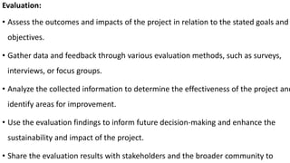 Evaluation:
• Assess the outcomes and impacts of the project in relation to the stated goals and
objectives.
• Gather data and feedback through various evaluation methods, such as surveys,
interviews, or focus groups.
• Analyze the collected information to determine the effectiveness of the project and
identify areas for improvement.
• Use the evaluation findings to inform future decision-making and enhance the
sustainability and impact of the project.
• Share the evaluation results with stakeholders and the broader community to
 