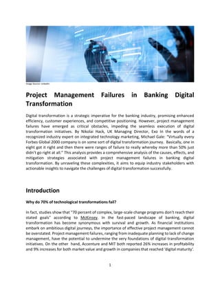 1
Image Source: LinkedIn
Project Management Failures in Banking Digital
Transformation
Digital transformation is a strategic imperative for the banking industry, promising enhanced
efficiency, customer experiences, and competitive positioning. However, project management
failures have emerged as critical obstacles, impeding the seamless execution of digital
transformation initiatives. By Nikolai Hack, UK Managing Director, Exo In the words of a
recognized industry expert on integrated technology marketing, Michael Gale: “Virtually every
Forbes Global 2000 company is on some sort of digital transformation journey. Basically, one in
eight got it right and then there were ranges of failure to really whereby more than 50% just
didn’t go right at all.” This analysis provides a comprehensive analysis of the causes, effects, and
mitigation strategies associated with project management failures in banking digital
transformation. By unraveling these complexities, it aims to equip industry stakeholders with
actionable insights to navigate the challenges of digital transformation successfully.
Introduction
Why do 70% of technological transformations fail?
In fact, studies show that "70 percent of complex, large-scale change programs don’t reach their
stated goals" according to McKinsey. In the fast-paced landscape of banking, digital
transformation has become synonymous with survival and growth. As financial institutions
embark on ambitious digital journeys, the importance of effective project management cannot
be overstated. Project management failures, ranging from inadequate planning to lack of change
management, have the potential to undermine the very foundations of digital transformation
initiatives. On the other hand, Accenture and MIT both reported 26% increases in profitability
and 9% increases for both market value and growth in companies that reached ‘digital maturity’.
 