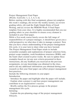 Project Management Final Paper
[WLOs: 3] [CLOs: 1, 2, 3, 4, 5, 6]
Before starting with this final assignment, please (a) complete
this week’s readings, (b) review the weekly lecture, (c) review
grading rubric, (d) read the Eight Simple Rules of Good
Writing, and (e) review the PRM300 Week 5 Final Paper
template from your class. It is highly recommended that you use
grading rubric as your checklist to ensure every element is
included in your final paper.
While a five-week course barely covers the full range of
responsibilities of a project manager, it should have given you a
solid perspective on what does it take to manage a project. Now
that you have a basic understanding of the project management
life cycle, it is your turn to share what you have learned.
The Project Management Final Paper needs to include
screenshot examples and explanations of project selection form,
project scope template, work breakdown structures (WBS), and
the Gantt chart created in prior weeks. Be sure to update these
examples based on: (a) any new criteria presented in these
instructions, (b) any feedback you received on the previous
assignments, (c) any knowledge you obtained in the class,
and/or (d) any additional information you obtained during your
research so that your final paper can reflect project management
best practices.
Include the following elements in your paper:
Introduction
· Introduce the paper and highlight what the paper will include.
· Explain what a project is and how project management can
contribute to an organization’s success.
· Briefly outline the five process groups in the project
management life cycle.
Initiating
· Explain the pre-planning stage of the project management
lifecycle.
 