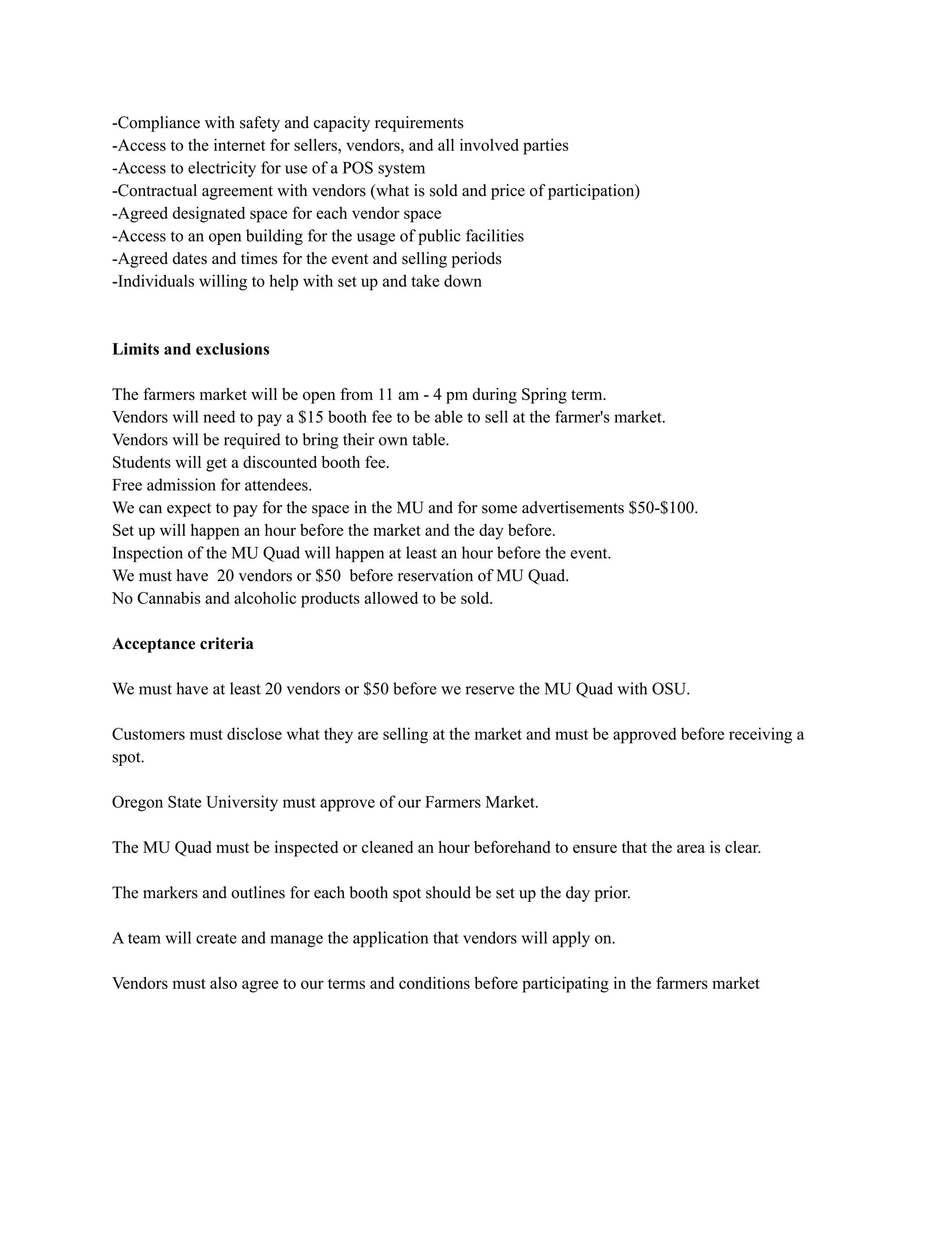 -Compliance with safety and capacity requirements
-Access to the internet for sellers, vendors, and all involved parties
-Access to electricity for use of a POS system
-Contractual agreement with vendors (what is sold and price of participation)
-Agreed designated space for each vendor space
-Access to an open building for the usage of public facilities
-Agreed dates and times for the event and selling periods
-Individuals willing to help with set up and take down
Limits and exclusions
The farmers market will be open from 11 am - 4 pm during Spring term.
Vendors will need to pay a $15 booth fee to be able to sell at the farmer's market.
Vendors will be required to bring their own table.
Students will get a discounted booth fee.
Free admission for attendees.
We can expect to pay for the space in the MU and for some advertisements $50-$100.
Set up will happen an hour before the market and the day before.
Inspection of the MU Quad will happen at least an hour before the event.
We must have 20 vendors or $50 before reservation of MU Quad.
No Cannabis and alcoholic products allowed to be sold.
Acceptance criteria
We must have at least 20 vendors or $50 before we reserve the MU Quad with OSU.
Customers must disclose what they are selling at the market and must be approved before receiving a
spot.
Oregon State University must approve of our Farmers Market.
The MU Quad must be inspected or cleaned an hour beforehand to ensure that the area is clear.
The markers and outlines for each booth spot should be set up the day prior.
A team will create and manage the application that vendors will apply on.
Vendors must also agree to our terms and conditions before participating in the farmers market
 