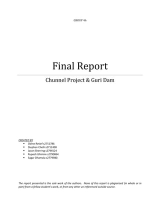 Final Report
Chunnel Project & Guri Dam

The report presented is the sole work of the authors. None of this report is plagiarised (in whole or in
part) from a fellow student’s work, or from any other un-referenced outside source.

 