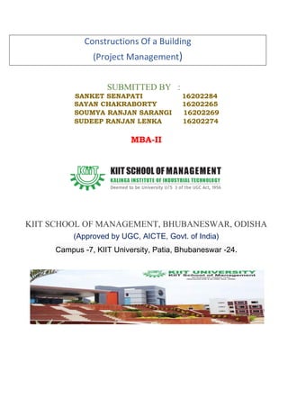 Constructions Of a Building
(Project Management)
SUBMITTED BY :
SANKET SENAPATI 16202284
SAYAN CHAKRABORTY 16202265
SOUMYA RANJAN SARANGI 16202269
SUDEEP RANJAN LENKA 16202274
MBA-II
KIIT SCHOOL OF MANAGEMENT, BHUBANESWAR, ODISHA
(Approved by UGC, AICTE, Govt. of India)
Campus -7, KIIT University, Patia, Bhubaneswar -24.
 