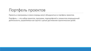 Портфель проектов
Проекты и программы в свою очередь могут объединяться в портфель проектов.
Портфель — это набор проектов, программ, подпортфелей и элементов операционной
деятельности, управляемых как группа с целью достижения стратегических целей.
 