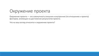 Окружение проекта
Окружение проекта — это совокупность внешних и внутренних (по отношению к проекту)
факторов, влияющих на достижение результатов проекта.
Что на ваш взгляд относится к окружению проекта?
 