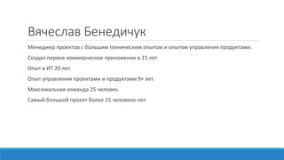 Вячеслав Бенедичук
Менеджер проектов с большим техническим опытом и опытом управления продуктами.
Создал первое коммерческое приложение в 15 лет.
Опыт в ИТ 20 лет.
Опыт управления проектами и продуктами 9+ лет.
Максимальная команда 25 человек.
Самый большой проект более 15 человеко-лет
 
