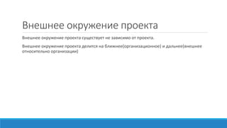 Внешнее окружение проекта
Внешнее окружение проекта существует не зависимо от проекта.
Внешнее окружение проекта делится на ближнее(организационное) и дальнее(внешнее
относительно организации)
 