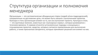 Струтктура организации и полномочия
менеджера
Организации — это систематические объединения сторон (людей и/или подразделений),
направленные на достижение цели, что может быть связано с выполнением проектов.
Культура и стиль организации влияют на то, как она выполняет проекты. Культура и стиль
— это групповые явления, известные как «культурные нормы», которые развиваются с
течением времени. К нормам относятся установленные подходы к инициации и
планированию проектов, средства, которые считаются приемлемыми для выполнения
работы, а также признанные авторитеты, которые принимают решения или влияют на них.
 