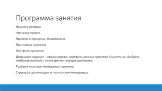 Программа занятия
Немного истории
Что такое проект
Проекты и процессы. Взаимосвязь
Программа проектов
Портфель проектов
Домашнее задание – сформировать портфель личных проектов. Оценить их. Выбрать
наиболее важный с точки зрения текущих критериев.
Ролевые кластеры менеджера проектов.
Структура организации и полномочия менеджера.
 