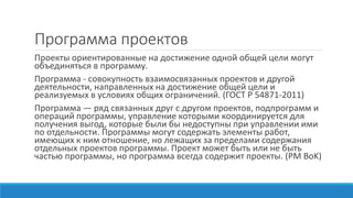 Программа проектов
Проекты ориентированные на достижение одной общей цели могут
объединяться в программу.
Программа - совокупность взаимосвязанных проектов и другой
деятельности, направленных на достижение общей цели и
реализуемых в условиях общих ограничений. (ГОСТ Р 54871-2011)
Программа — ряд связанных друг с другом проектов, подпрограмм и
операций программы, управление которыми координируется для
получения выгод, которые были бы недоступны при управлении ими
по отдельности. Программы могут содержать элементы работ,
имеющих к ним отношение, но лежащих за пределами содержания
отдельных проектов программы. Проект может быть или не быть
частью программы, но программа всегда содержит проекты. (PM BoK)
 