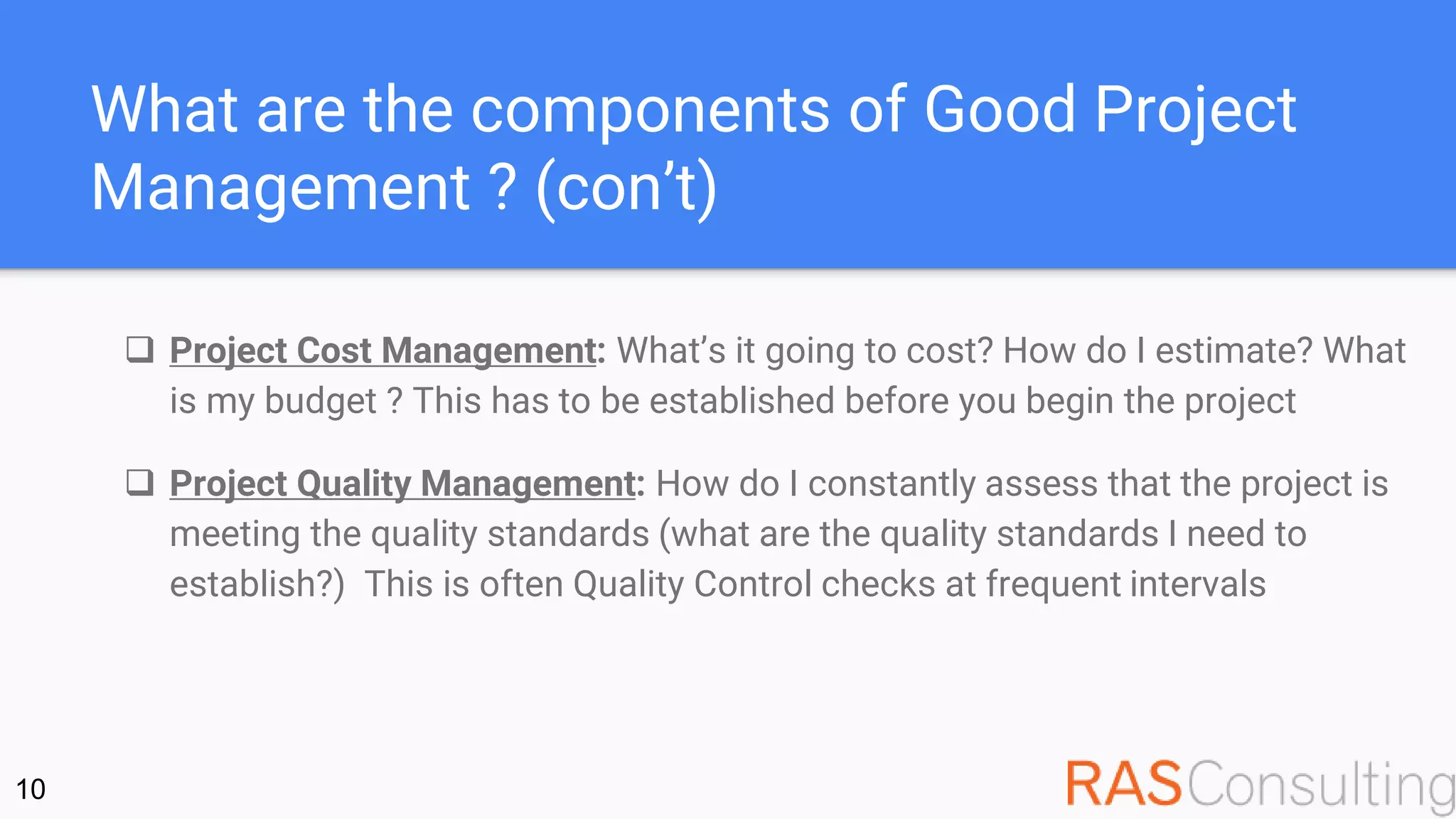 What are the components of Good Project
Management ? (con’t)
 Project Cost Management: What’s it going to cost? How do I estimate? What
is my budget ? This has to be established before you begin the project
 Project Quality Management: How do I constantly assess that the project is
meeting the quality standards (what are the quality standards I need to
establish?) This is often Quality Control checks at frequent intervals
10
 
