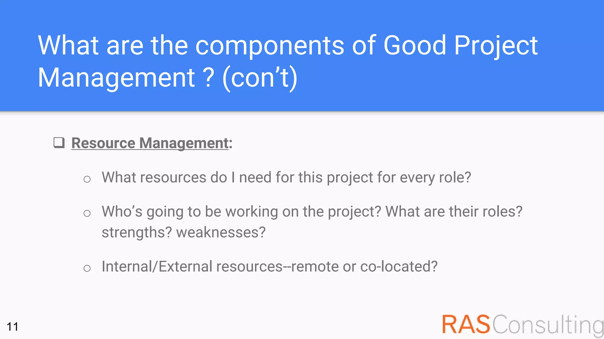 What are the components of Good Project
Management ? (con’t)
 Resource Management:
o What resources do I need for this project for every role?
o Who’s going to be working on the project? What are their roles?
strengths? weaknesses?
o Internal/External resources--remote or co-located?
11
 
