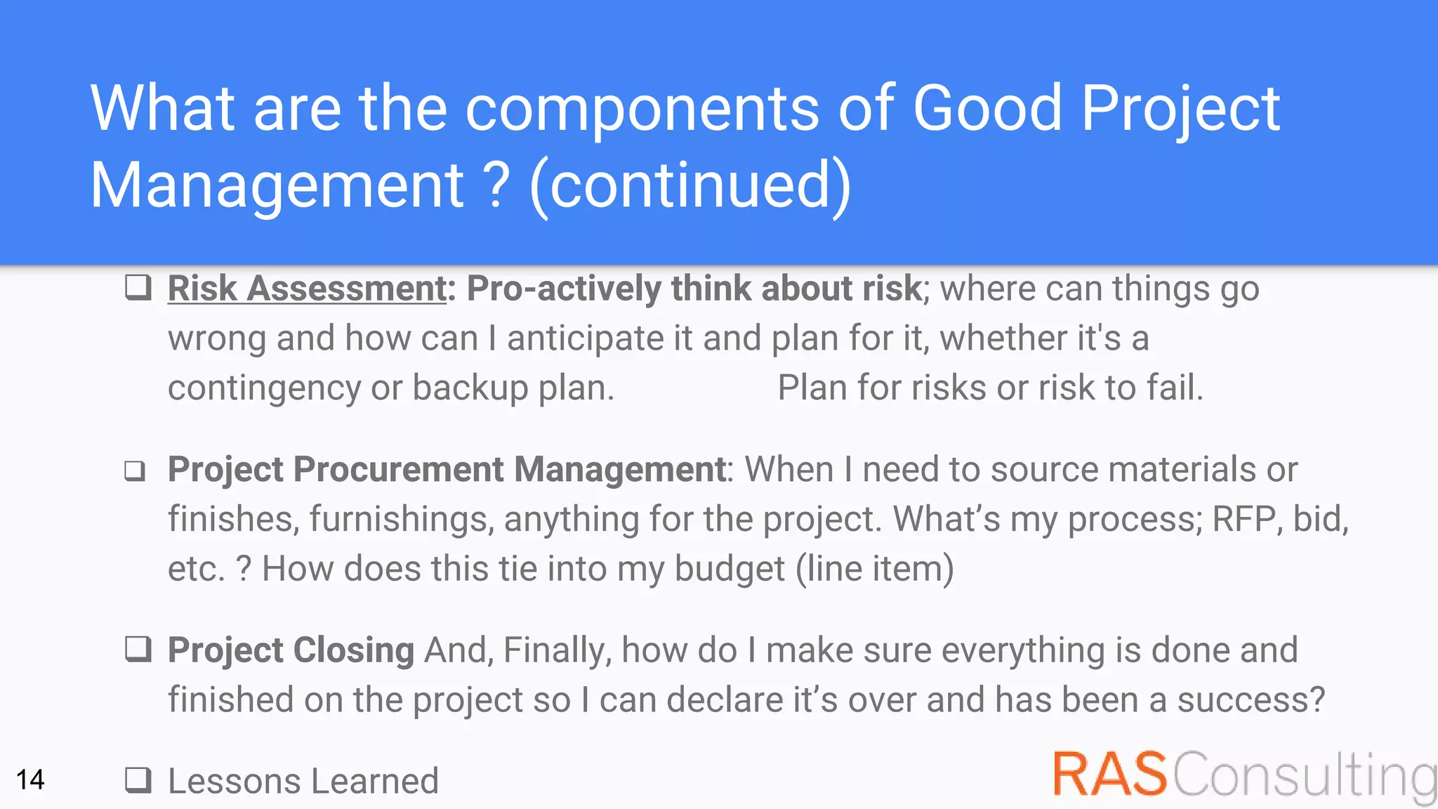 What are the components of Good Project
Management ? (continued)
 Risk Assessment: Pro-actively think about risk; where can things go
wrong and how can I anticipate it and plan for it, whether it's a
contingency or backup plan. Plan for risks or risk to fail.
 Project Procurement Management: When I need to source materials or
finishes, furnishings, anything for the project. What’s my process; RFP, bid,
etc. ? How does this tie into my budget (line item)
 Project Closing And, Finally, how do I make sure everything is done and
finished on the project so I can declare it’s over and has been a success?
 Lessons Learned14
 