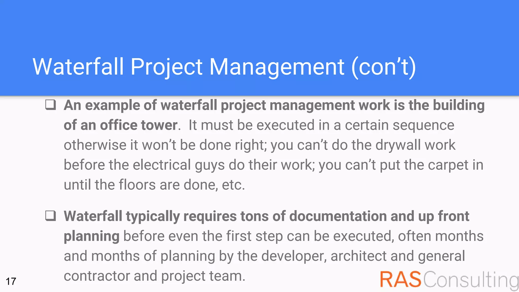 Waterfall Project Management (con’t)
 An example of waterfall project management work is the building
of an office tower. It must be executed in a certain sequence
otherwise it won’t be done right; you can’t do the drywall work
before the electrical guys do their work; you can’t put the carpet in
until the floors are done, etc.
 Waterfall typically requires tons of documentation and up front
planning before even the first step can be executed, often months
and months of planning by the developer, architect and general
contractor and project team.17
 