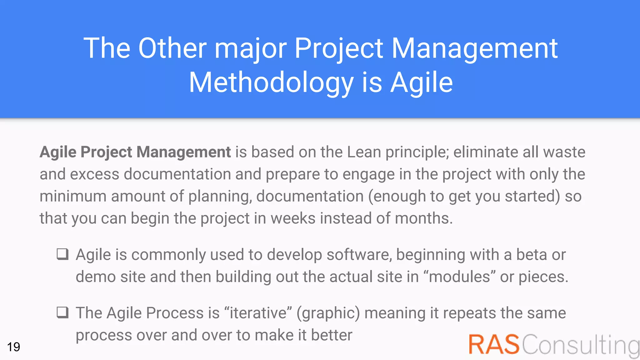 The Other major Project Management
Methodology is Agile
Agile Project Management is based on the Lean principle; eliminate all waste
and excess documentation and prepare to engage in the project with only the
minimum amount of planning, documentation (enough to get you started) so
that you can begin the project in weeks instead of months.
 Agile is commonly used to develop software, beginning with a beta or
demo site and then building out the actual site in “modules” or pieces.
 The Agile Process is “iterative” (graphic) meaning it repeats the same
process over and over to make it better
19
 