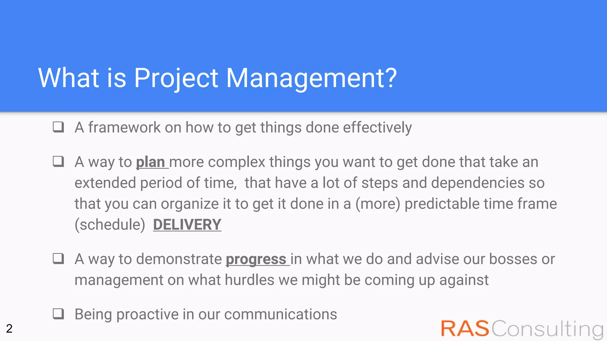 What is Project Management?
 A framework on how to get things done effectively
 A way to plan more complex things you want to get done that take an
extended period of time, that have a lot of steps and dependencies so
that you can organize it to get it done in a (more) predictable time frame
(schedule) DELIVERY
 A way to demonstrate progress in what we do and advise our bosses or
management on what hurdles we might be coming up against
 Being proactive in our communications
2
 