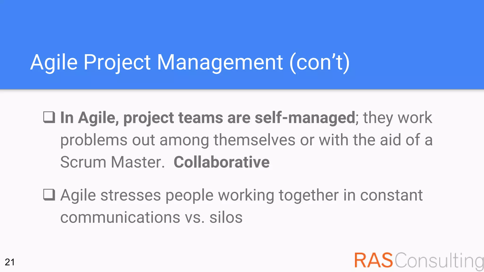 Agile Project Management (con’t)
 In Agile, project teams are self-managed; they work
problems out among themselves or with the aid of a
Scrum Master. Collaborative
 Agile stresses people working together in constant
communications vs. silos
21
 