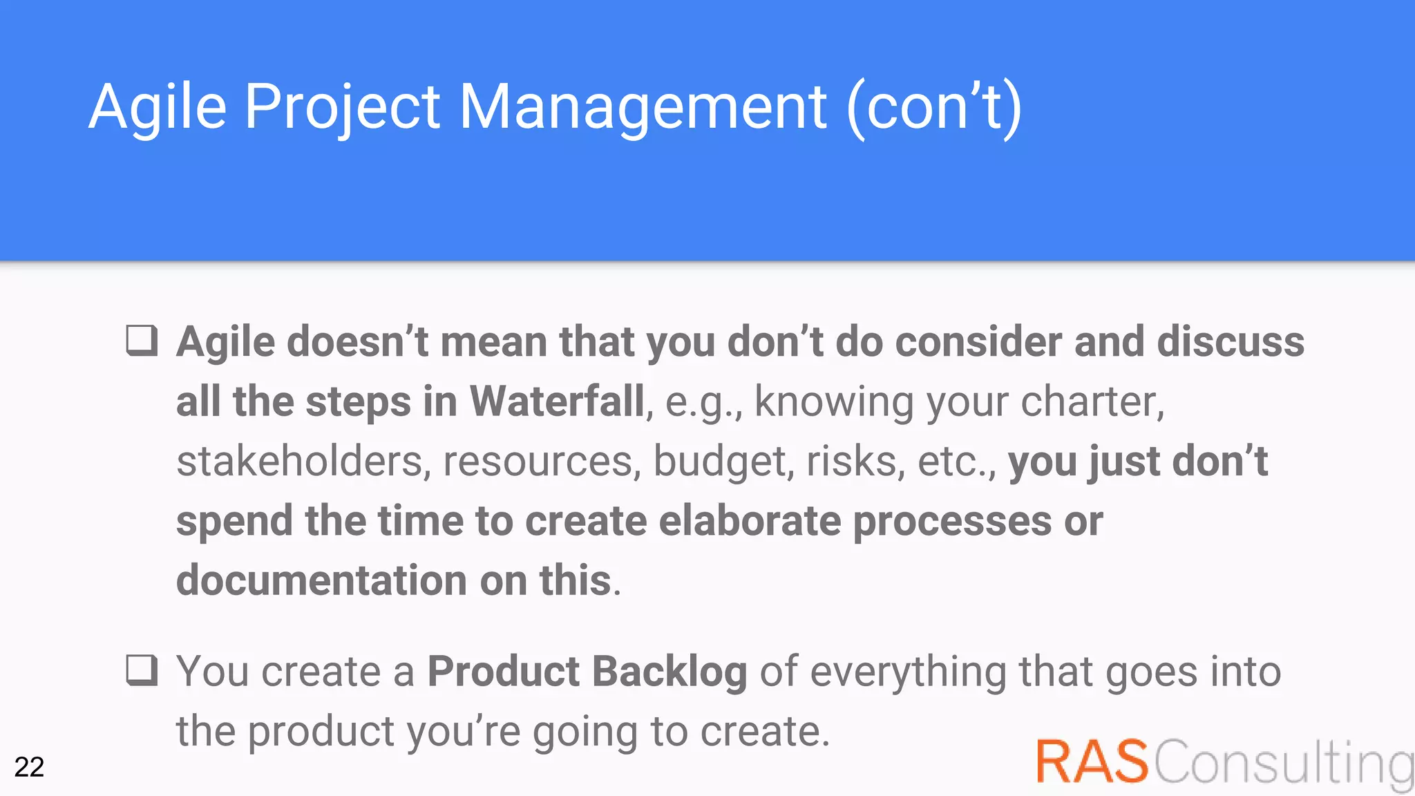 Agile Project Management (con’t)
 Agile doesn’t mean that you don’t do consider and discuss
all the steps in Waterfall, e.g., knowing your charter,
stakeholders, resources, budget, risks, etc., you just don’t
spend the time to create elaborate processes or
documentation on this.
 You create a Product Backlog of everything that goes into
the product you’re going to create.
22
 