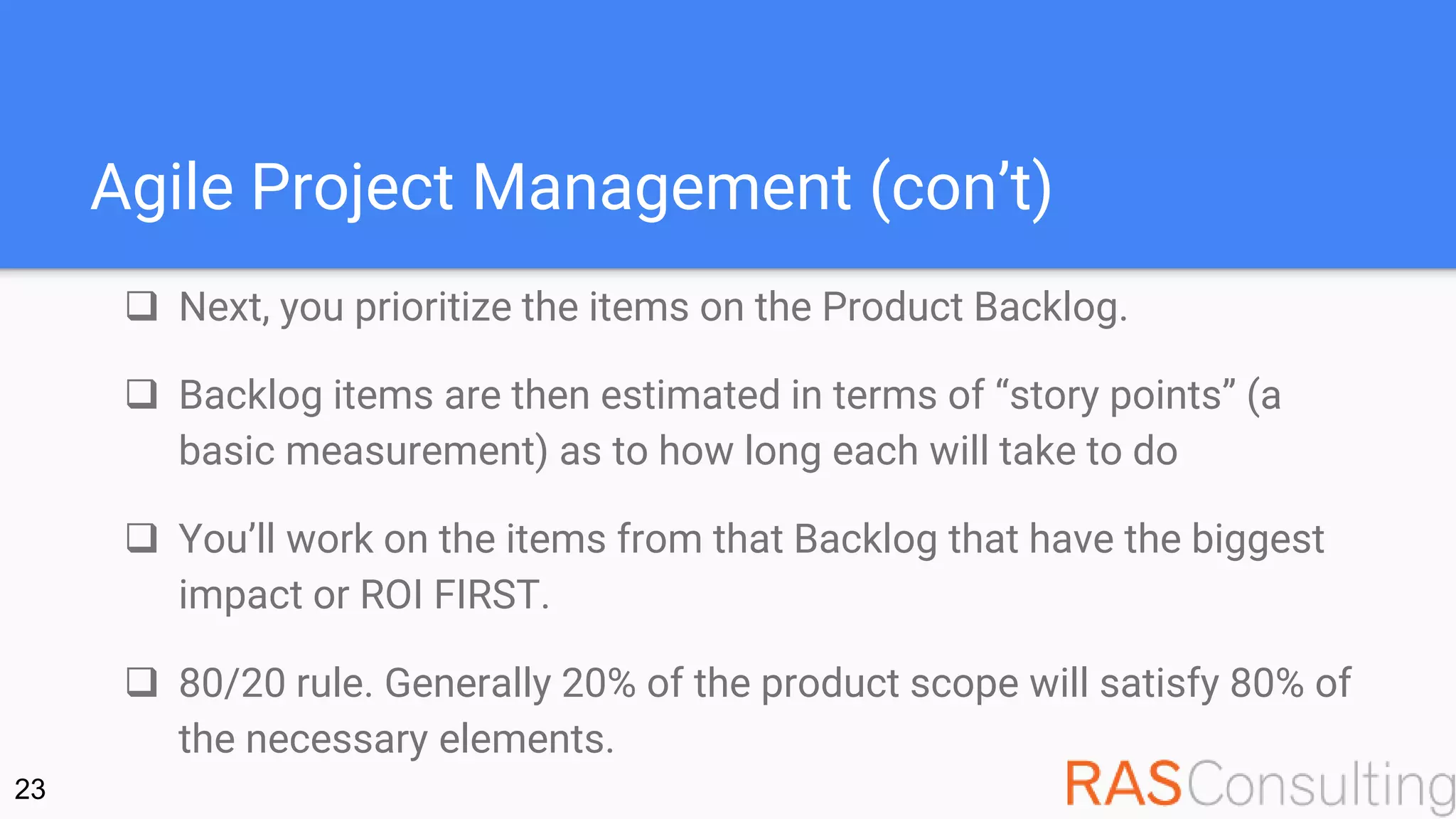 Agile Project Management (con’t)
 Next, you prioritize the items on the Product Backlog.
 Backlog items are then estimated in terms of “story points” (a
basic measurement) as to how long each will take to do
 You’ll work on the items from that Backlog that have the biggest
impact or ROI FIRST.
 80/20 rule. Generally 20% of the product scope will satisfy 80% of
the necessary elements.
23
 