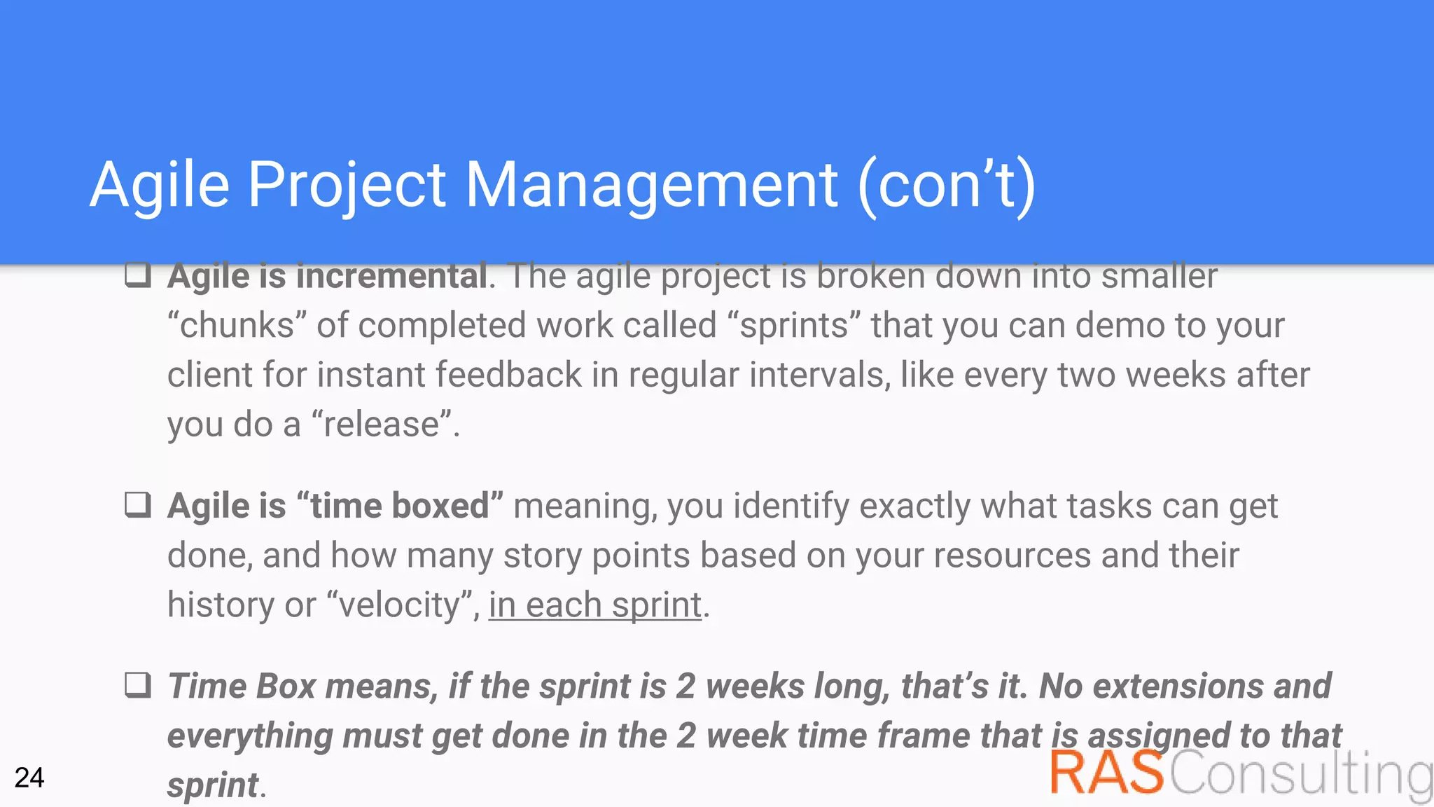 Agile Project Management (con’t)
 Agile is incremental. The agile project is broken down into smaller
“chunks” of completed work called “sprints” that you can demo to your
client for instant feedback in regular intervals, like every two weeks after
you do a “release”.
 Agile is “time boxed” meaning, you identify exactly what tasks can get
done, and how many story points based on your resources and their
history or “velocity”, in each sprint.
 Time Box means, if the sprint is 2 weeks long, that’s it. No extensions and
everything must get done in the 2 week time frame that is assigned to that
sprint.24
 