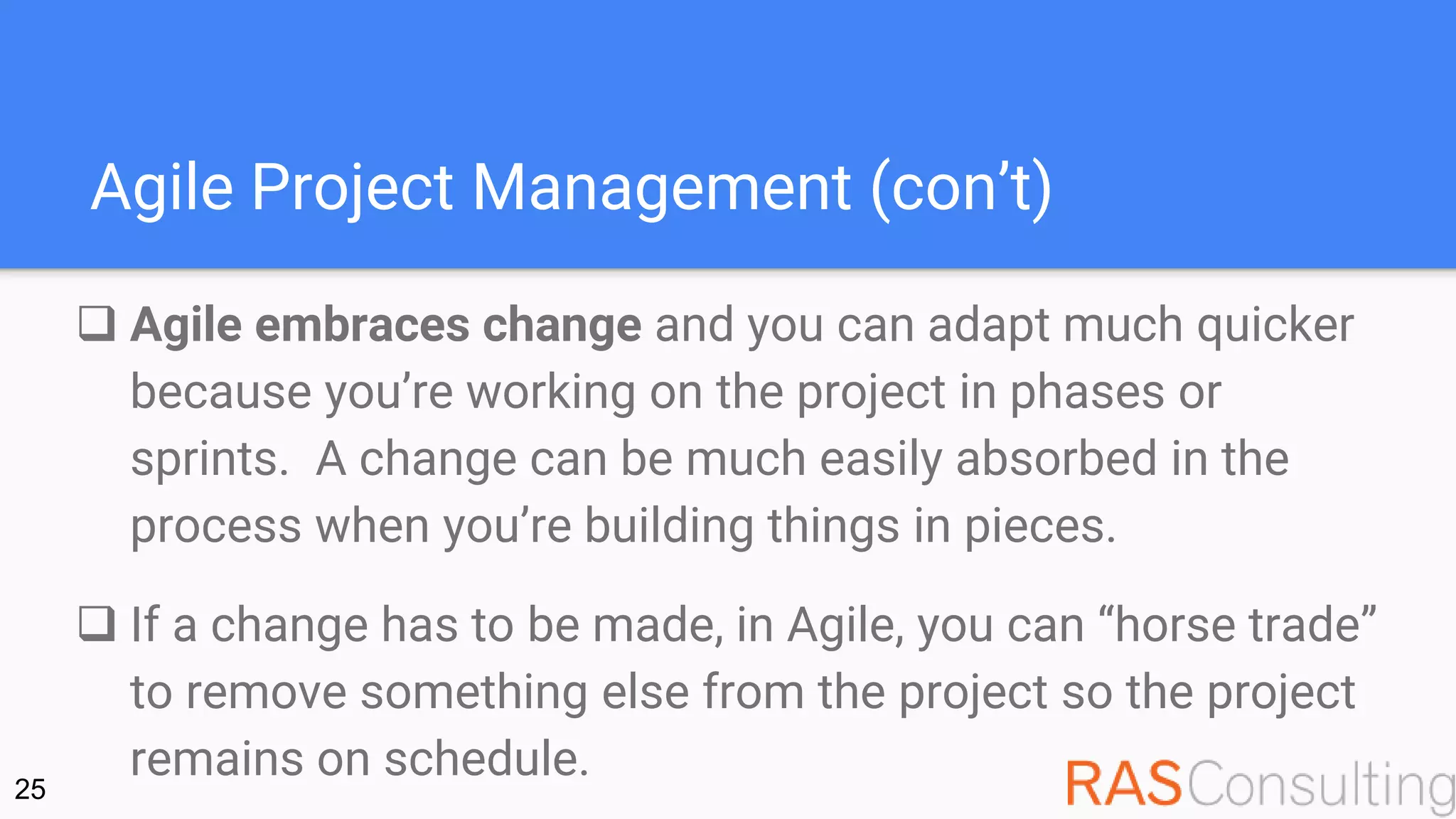 Agile Project Management (con’t)
 Agile embraces change and you can adapt much quicker
because you’re working on the project in phases or
sprints. A change can be much easily absorbed in the
process when you’re building things in pieces.
 If a change has to be made, in Agile, you can “horse trade”
to remove something else from the project so the project
remains on schedule.25
 
