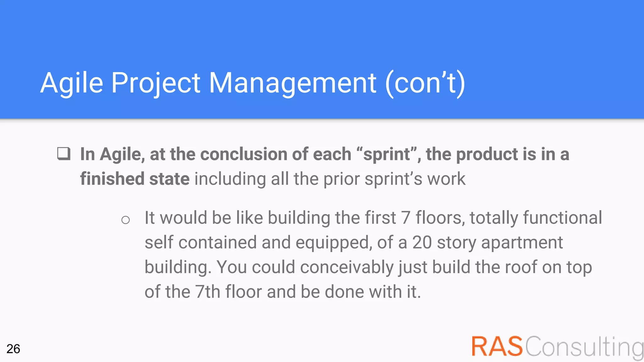 Agile Project Management (con’t)
 In Agile, at the conclusion of each “sprint”, the product is in a
finished state including all the prior sprint’s work
o It would be like building the first 7 floors, totally functional
self contained and equipped, of a 20 story apartment
building. You could conceivably just build the roof on top
of the 7th floor and be done with it.
26
 