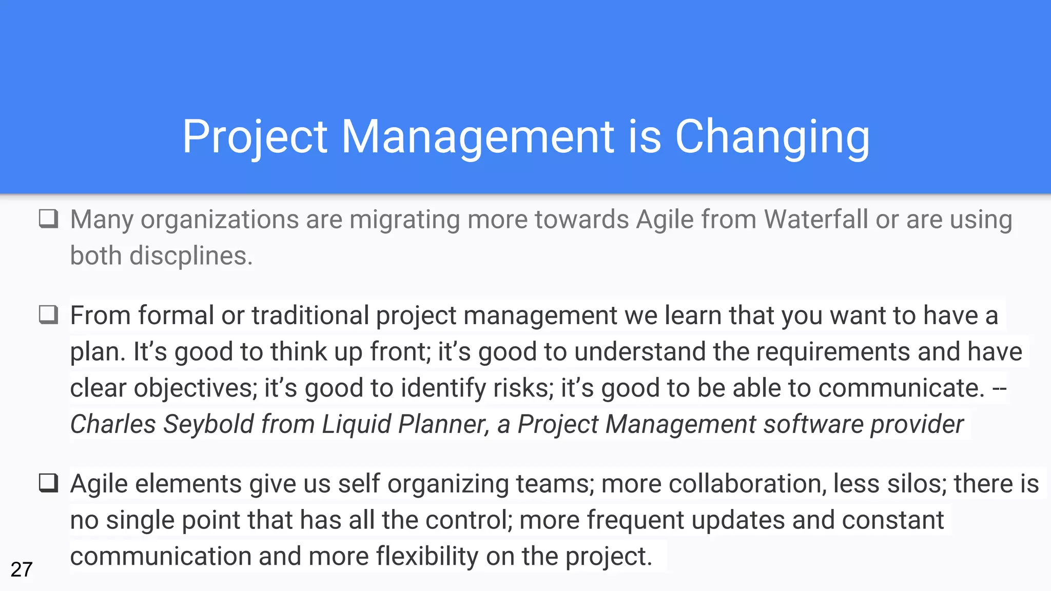 Project Management is Changing
 Many organizations are migrating more towards Agile from Waterfall or are using
both discplines.
 From formal or traditional project management we learn that you want to have a
plan. It’s good to think up front; it’s good to understand the requirements and have
clear objectives; it’s good to identify risks; it’s good to be able to communicate. --
Charles Seybold from Liquid Planner, a Project Management software provider
 Agile elements give us self organizing teams; more collaboration, less silos; there is
no single point that has all the control; more frequent updates and constant
communication and more flexibility on the project.27
 