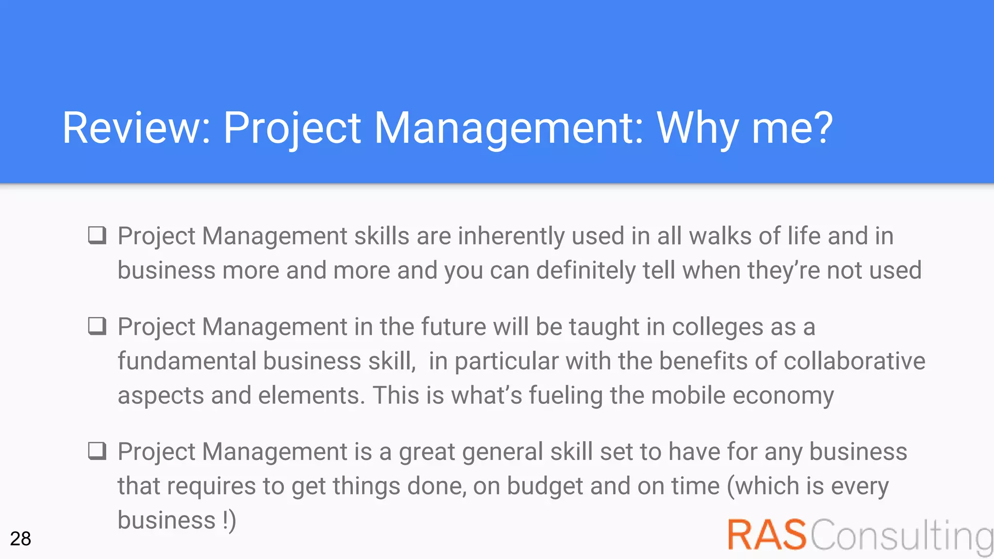 Review: Project Management: Why me?
 Project Management skills are inherently used in all walks of life and in
business more and more and you can definitely tell when they’re not used
 Project Management in the future will be taught in colleges as a
fundamental business skill, in particular with the benefits of collaborative
aspects and elements. This is what’s fueling the mobile economy
 Project Management is a great general skill set to have for any business
that requires to get things done, on budget and on time (which is every
business !)
28
 