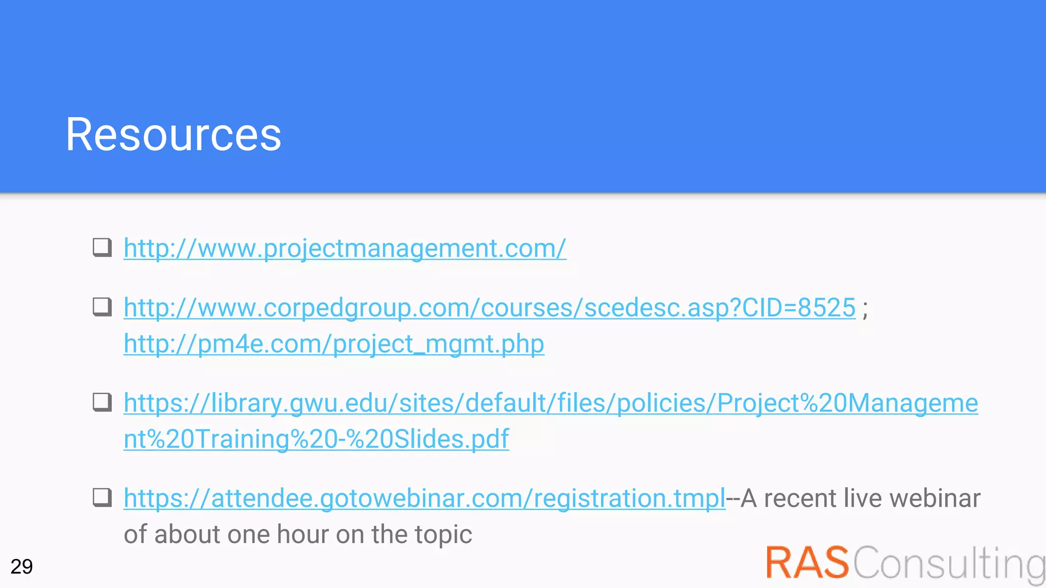Resources
 http://www.projectmanagement.com/
 http://www.corpedgroup.com/courses/scedesc.asp?CID=8525 ;
http://pm4e.com/project_mgmt.php
 https://library.gwu.edu/sites/default/files/policies/Project%20Manageme
nt%20Training%20-%20Slides.pdf
 https://attendee.gotowebinar.com/registration.tmpl--A recent live webinar
of about one hour on the topic
29
 
