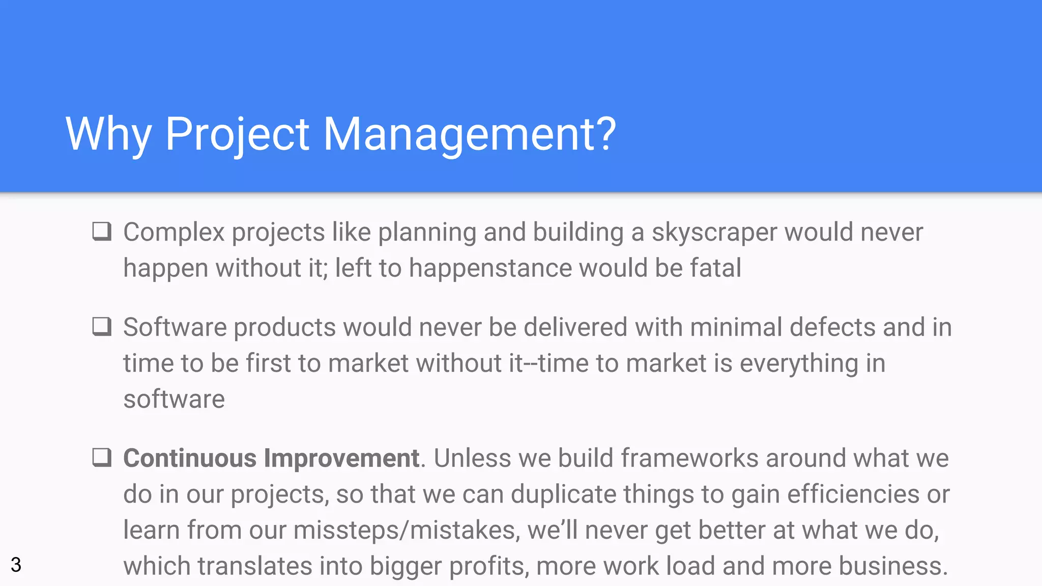 Why Project Management?
 Complex projects like planning and building a skyscraper would never
happen without it; left to happenstance would be fatal
 Software products would never be delivered with minimal defects and in
time to be first to market without it--time to market is everything in
software
 Continuous Improvement. Unless we build frameworks around what we
do in our projects, so that we can duplicate things to gain efficiencies or
learn from our missteps/mistakes, we’ll never get better at what we do,
which translates into bigger profits, more work load and more business.3
 