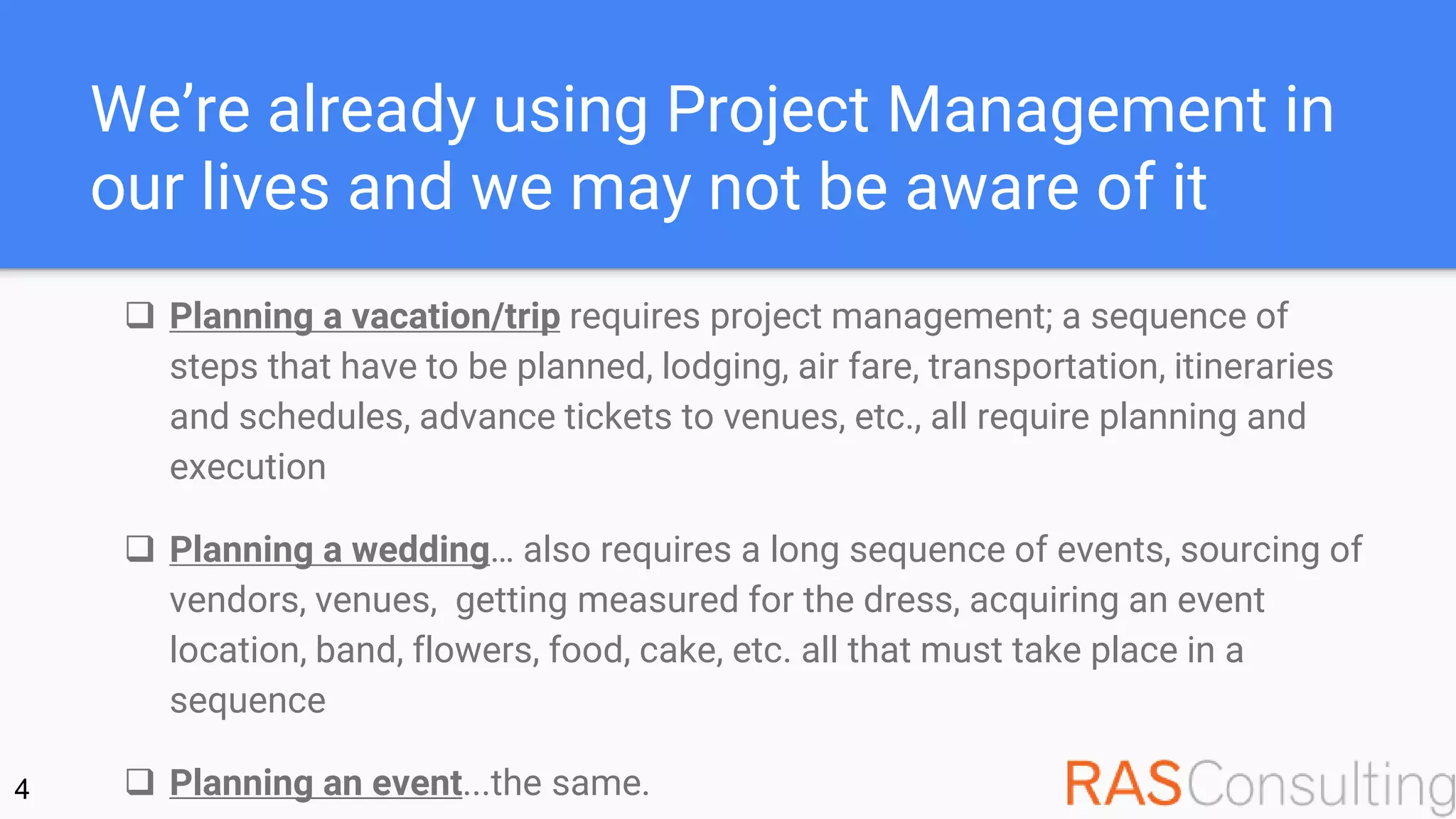 We’re already using Project Management in
our lives and we may not be aware of it
 Planning a vacation/trip requires project management; a sequence of
steps that have to be planned, lodging, air fare, transportation, itineraries
and schedules, advance tickets to venues, etc., all require planning and
execution
 Planning a wedding… also requires a long sequence of events, sourcing of
vendors, venues, getting measured for the dress, acquiring an event
location, band, flowers, food, cake, etc. all that must take place in a
sequence
 Planning an event...the same.4
 
