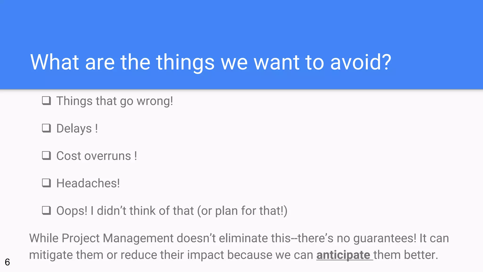 What are the things we want to avoid?
 Things that go wrong!
 Delays !
 Cost overruns !
 Headaches!
 Oops! I didn’t think of that (or plan for that!)
While Project Management doesn’t eliminate this--there’s no guarantees! It can
mitigate them or reduce their impact because we can anticipate them better.
6
 