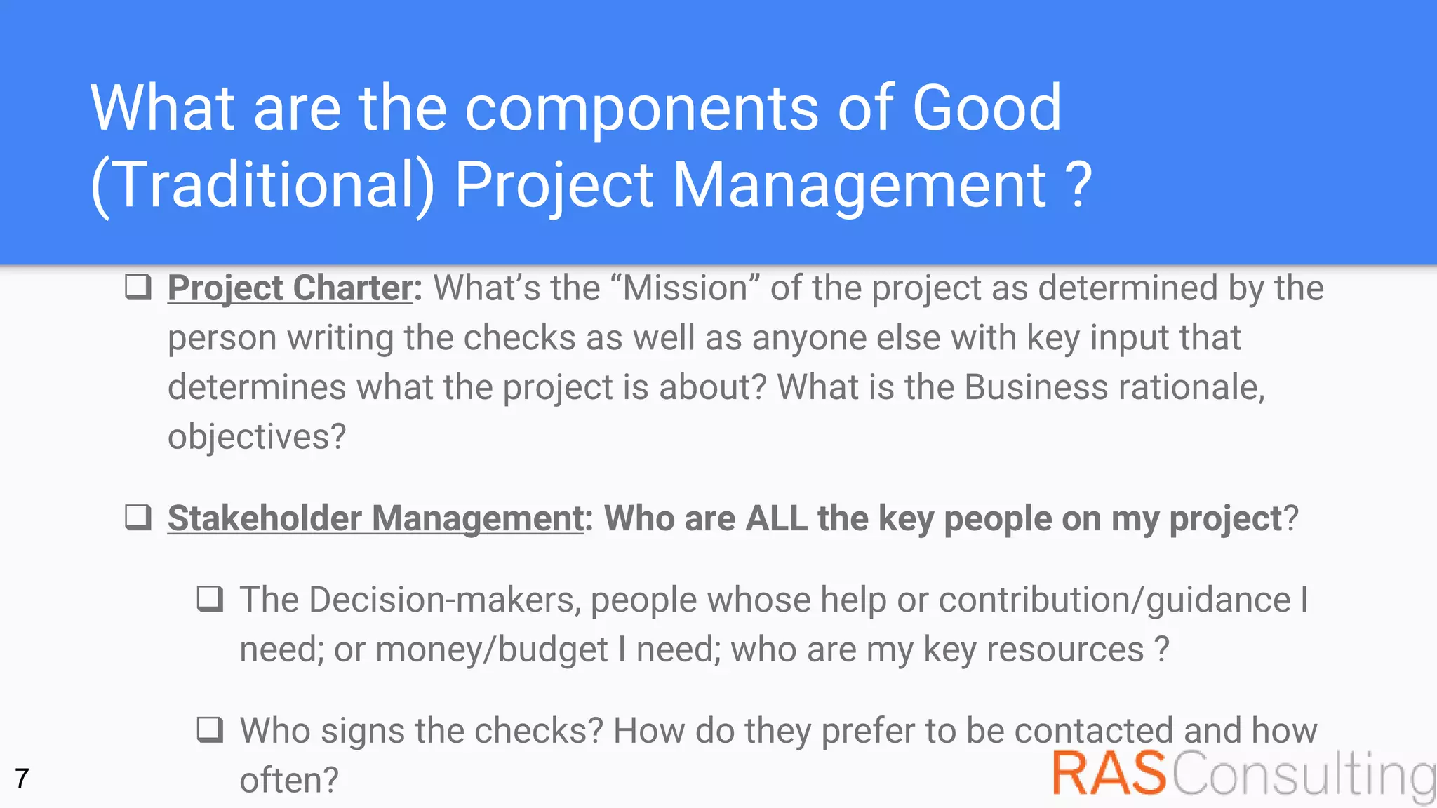 What are the components of Good
(Traditional) Project Management ?
 Project Charter: What’s the “Mission” of the project as determined by the
person writing the checks as well as anyone else with key input that
determines what the project is about? What is the Business rationale,
objectives?
 Stakeholder Management: Who are ALL the key people on my project?
 The Decision-makers, people whose help or contribution/guidance I
need; or money/budget I need; who are my key resources ?
 Who signs the checks? How do they prefer to be contacted and how
often?7
 
