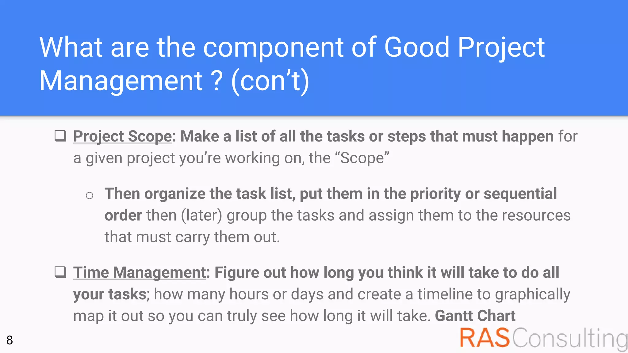 What are the component of Good Project
Management ? (con’t)
 Project Scope: Make a list of all the tasks or steps that must happen for
a given project you’re working on, the “Scope”
o Then organize the task list, put them in the priority or sequential
order then (later) group the tasks and assign them to the resources
that must carry them out.
 Time Management: Figure out how long you think it will take to do all
your tasks; how many hours or days and create a timeline to graphically
map it out so you can truly see how long it will take. Gantt Chart
8
 