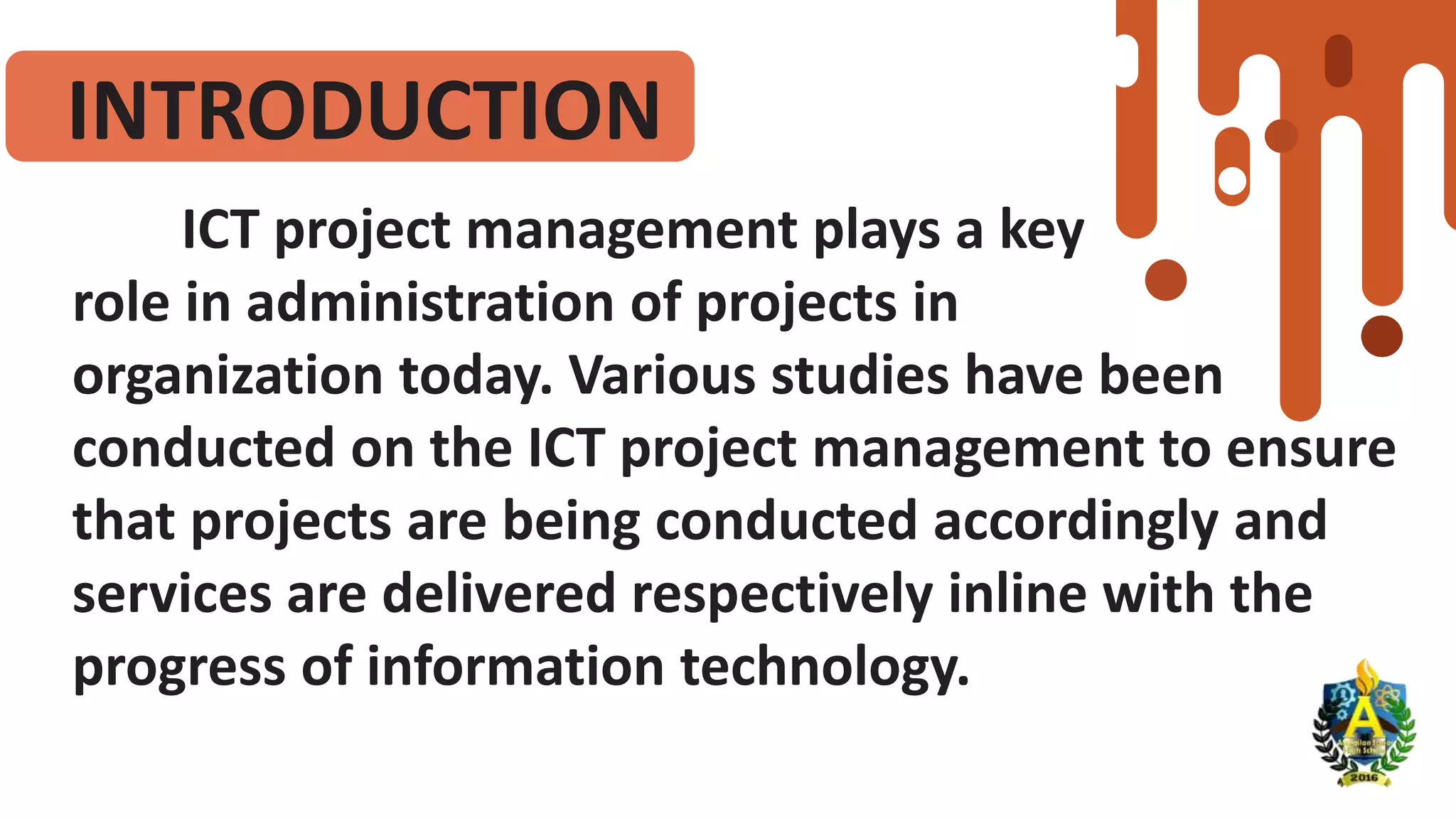 INTRODUCTION
ICT project management plays a key
role in administration of projects in
organization today. Various studies have been
conducted on the ICT project management to ensure
that projects are being conducted accordingly and
services are delivered respectively inline with the
progress of information technology.
 