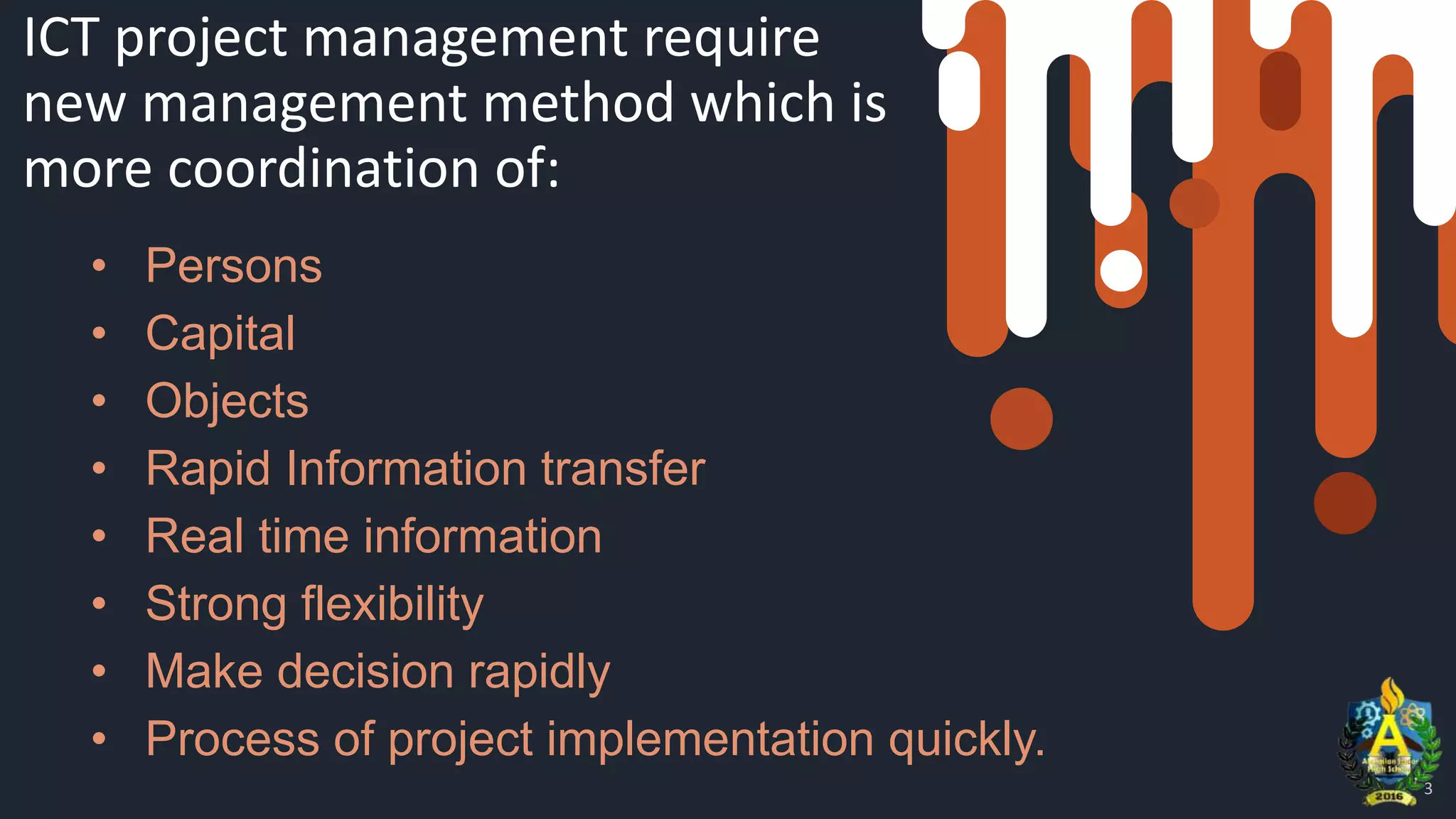 ICT project management require
new management method which is
more coordination of:
• Persons
• Capital
• Objects
• Rapid Information transfer
• Real time information
• Strong flexibility
• Make decision rapidly
• Process of project implementation quickly.
3
 