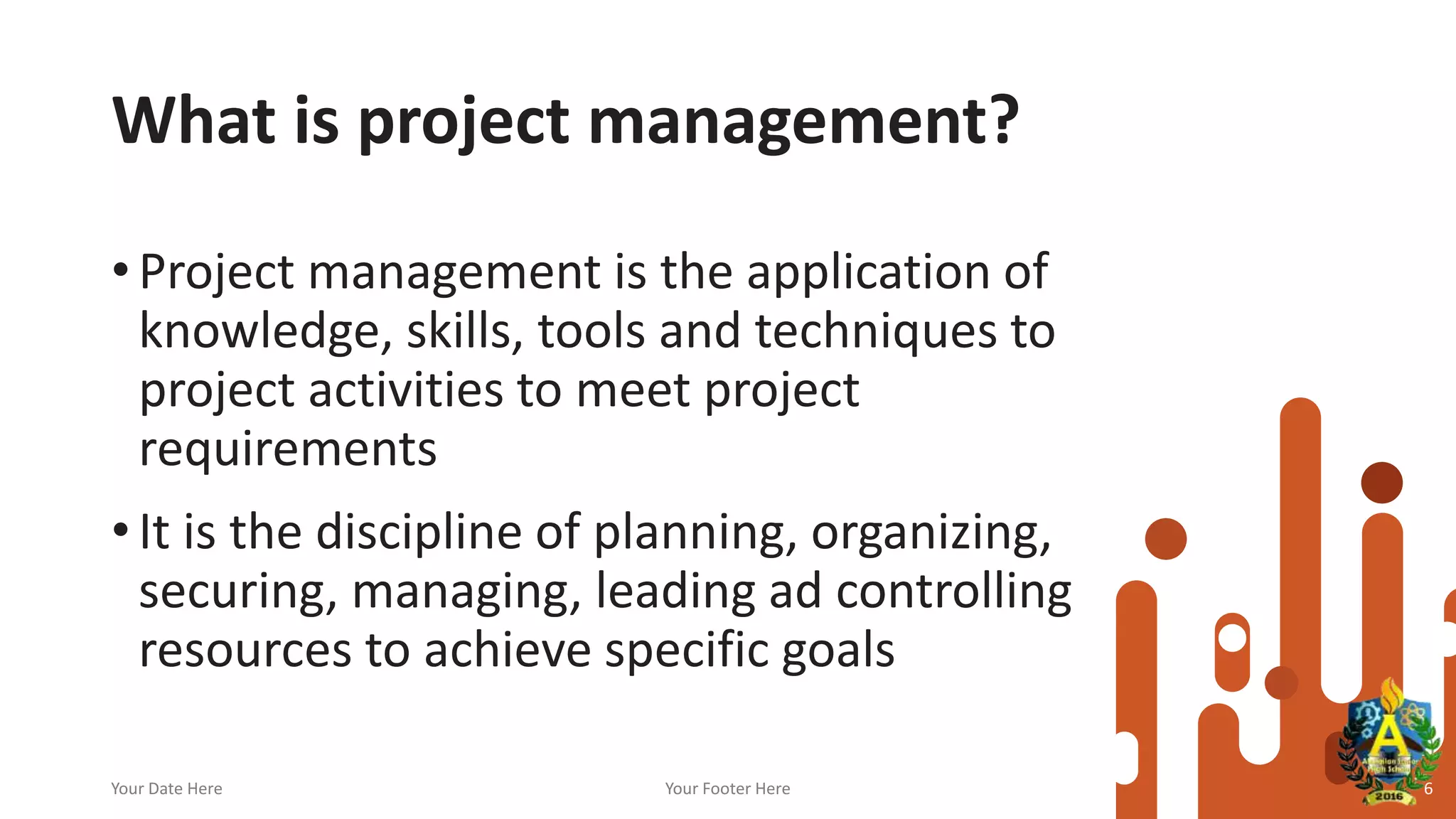 What is project management?
• Project management is the application of
knowledge, skills, tools and techniques to
project activities to meet project
requirements
• It is the discipline of planning, organizing,
securing, managing, leading ad controlling
resources to achieve specific goals
Your Date Here Your Footer Here 6
 
