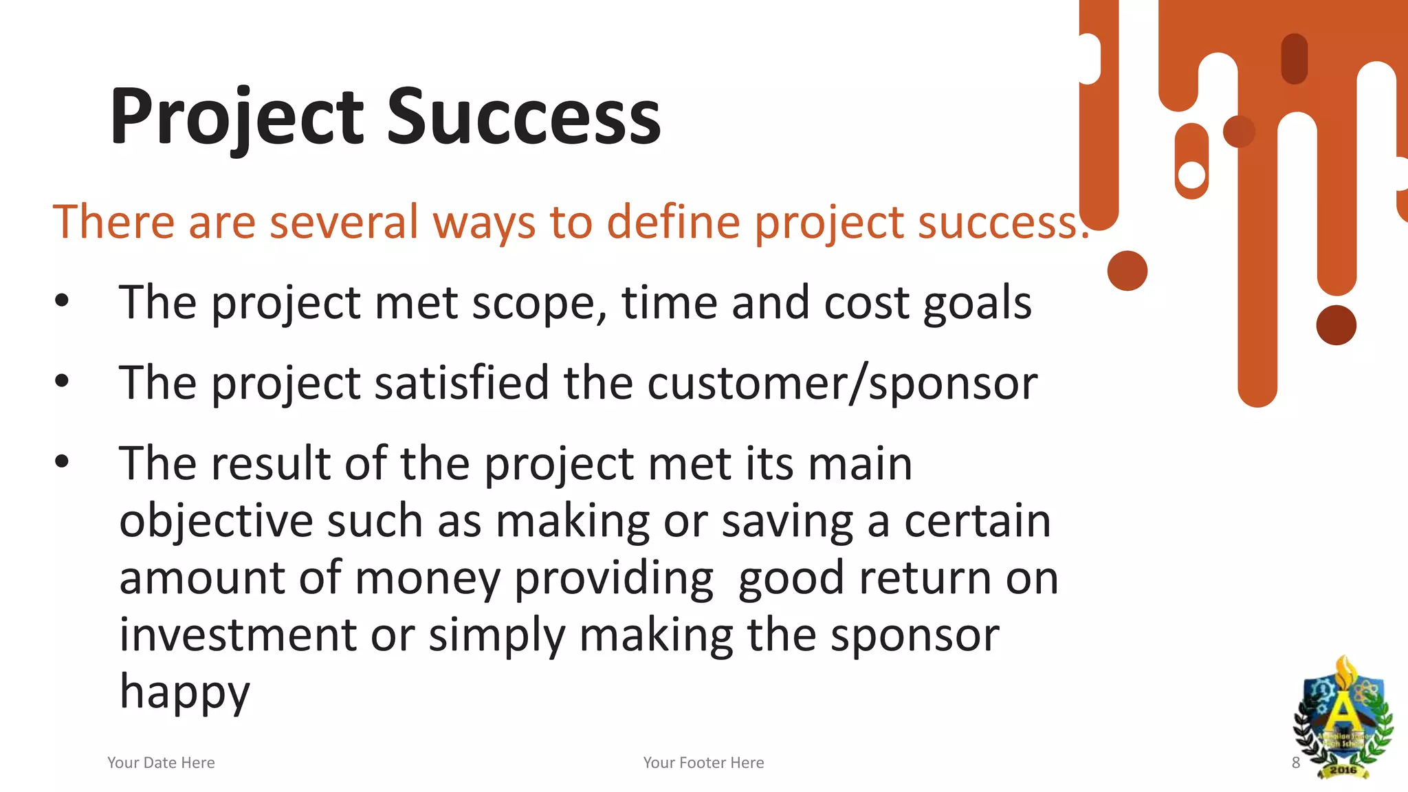 Project Success
There are several ways to define project success:
• The project met scope, time and cost goals
• The project satisfied the customer/sponsor
• The result of the project met its main
objective such as making or saving a certain
amount of money providing good return on
investment or simply making the sponsor
happy
Your Date Here Your Footer Here 8
 