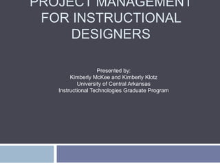 PROJECT MANAGEMENT
FOR INSTRUCTIONAL
DESIGNERS
Presented by:
Kimberly McKee and Kimberly Klotz
University of Central Arkansas
Instructional Technologies Graduate Program
 