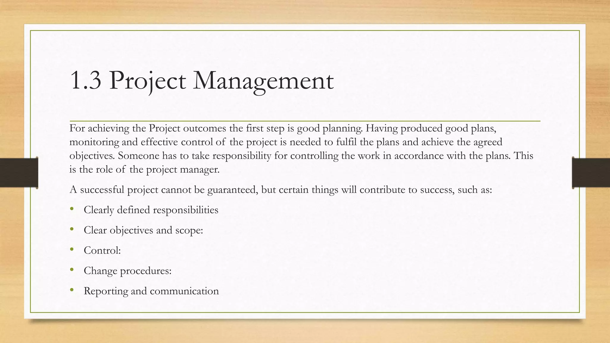 1.3 Project Management
For achieving the Project outcomes the first step is good planning. Having produced good plans,
monitoring and effective control of the project is needed to fulfil the plans and achieve the agreed
objectives. Someone has to take responsibility for controlling the work in accordance with the plans. This
is the role of the project manager.
A successful project cannot be guaranteed, but certain things will contribute to success, such as:
• Clearly defined responsibilities
• Clear objectives and scope:
• Control:
• Change procedures:
• Reporting and communication
 