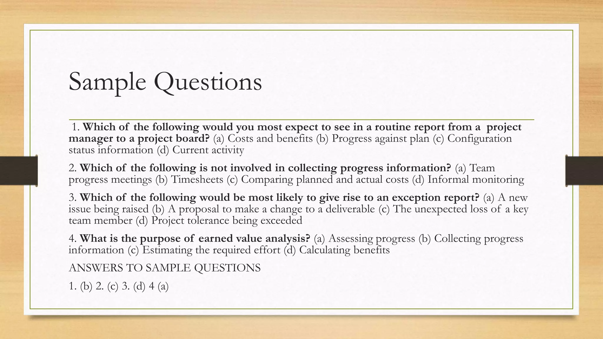Sample Questions
1. Which of the following would you most expect to see in a routine report from a project
manager to a project board? (a) Costs and benefits (b) Progress against plan (c) Configuration
status information (d) Current activity
2. Which of the following is not involved in collecting progress information? (a) Team
progress meetings (b) Timesheets (c) Comparing planned and actual costs (d) Informal monitoring
3. Which of the following would be most likely to give rise to an exception report? (a) A new
issue being raised (b) A proposal to make a change to a deliverable (c) The unexpected loss of a key
team member (d) Project tolerance being exceeded
4. What is the purpose of earned value analysis? (a) Assessing progress (b) Collecting progress
information (c) Estimating the required effort (d) Calculating benefits
ANSWERS TO SAMPLE QUESTIONS
1. (b) 2. (c) 3. (d) 4 (a)
 