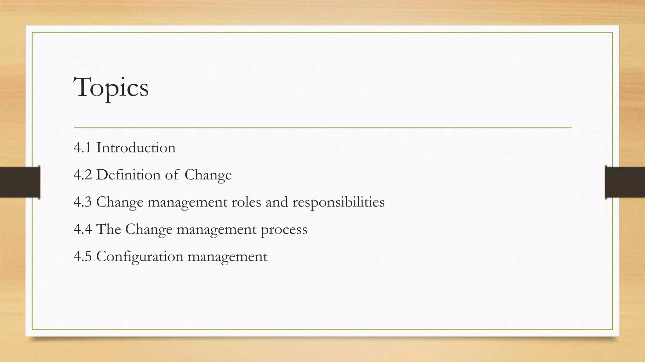 Topics
4.1 Introduction
4.2 Definition of Change
4.3 Change management roles and responsibilities
4.4 The Change management process
4.5 Configuration management
 
