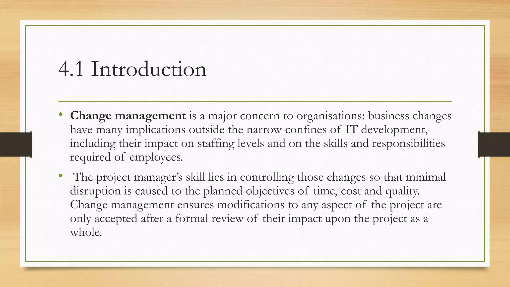 4.1 Introduction
• Change management is a major concern to organisations: business changes
have many implications outside the narrow confines of IT development,
including their impact on staffing levels and on the skills and responsibilities
required of employees.
• The project manager’s skill lies in controlling those changes so that minimal
disruption is caused to the planned objectives of time, cost and quality.
Change management ensures modifications to any aspect of the project are
only accepted after a formal review of their impact upon the project as a
whole.
 