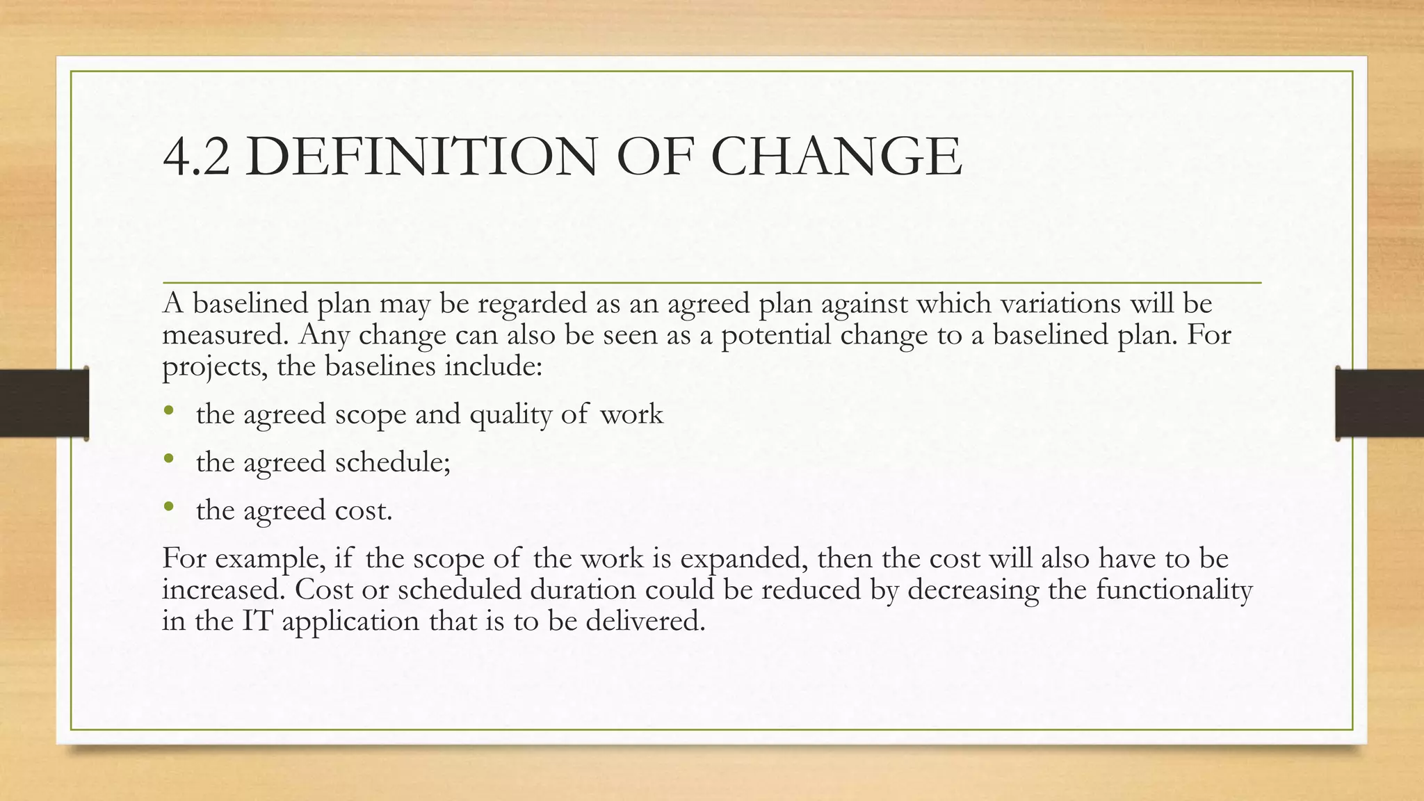 4.2 DEFINITION OF CHANGE
A baselined plan may be regarded as an agreed plan against which variations will be
measured. Any change can also be seen as a potential change to a baselined plan. For
projects, the baselines include:
• the agreed scope and quality of work
• the agreed schedule;
• the agreed cost.
For example, if the scope of the work is expanded, then the cost will also have to be
increased. Cost or scheduled duration could be reduced by decreasing the functionality
in the IT application that is to be delivered.
 