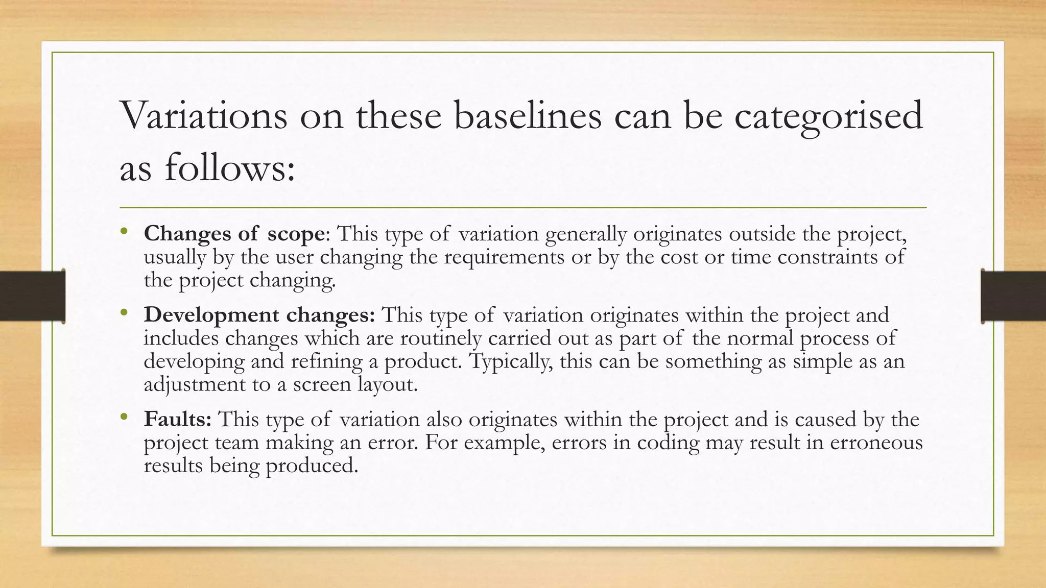 Variations on these baselines can be categorised
as follows:
• Changes of scope: This type of variation generally originates outside the project,
usually by the user changing the requirements or by the cost or time constraints of
the project changing.
• Development changes: This type of variation originates within the project and
includes changes which are routinely carried out as part of the normal process of
developing and refining a product. Typically, this can be something as simple as an
adjustment to a screen layout.
• Faults: This type of variation also originates within the project and is caused by the
project team making an error. For example, errors in coding may result in erroneous
results being produced.
 