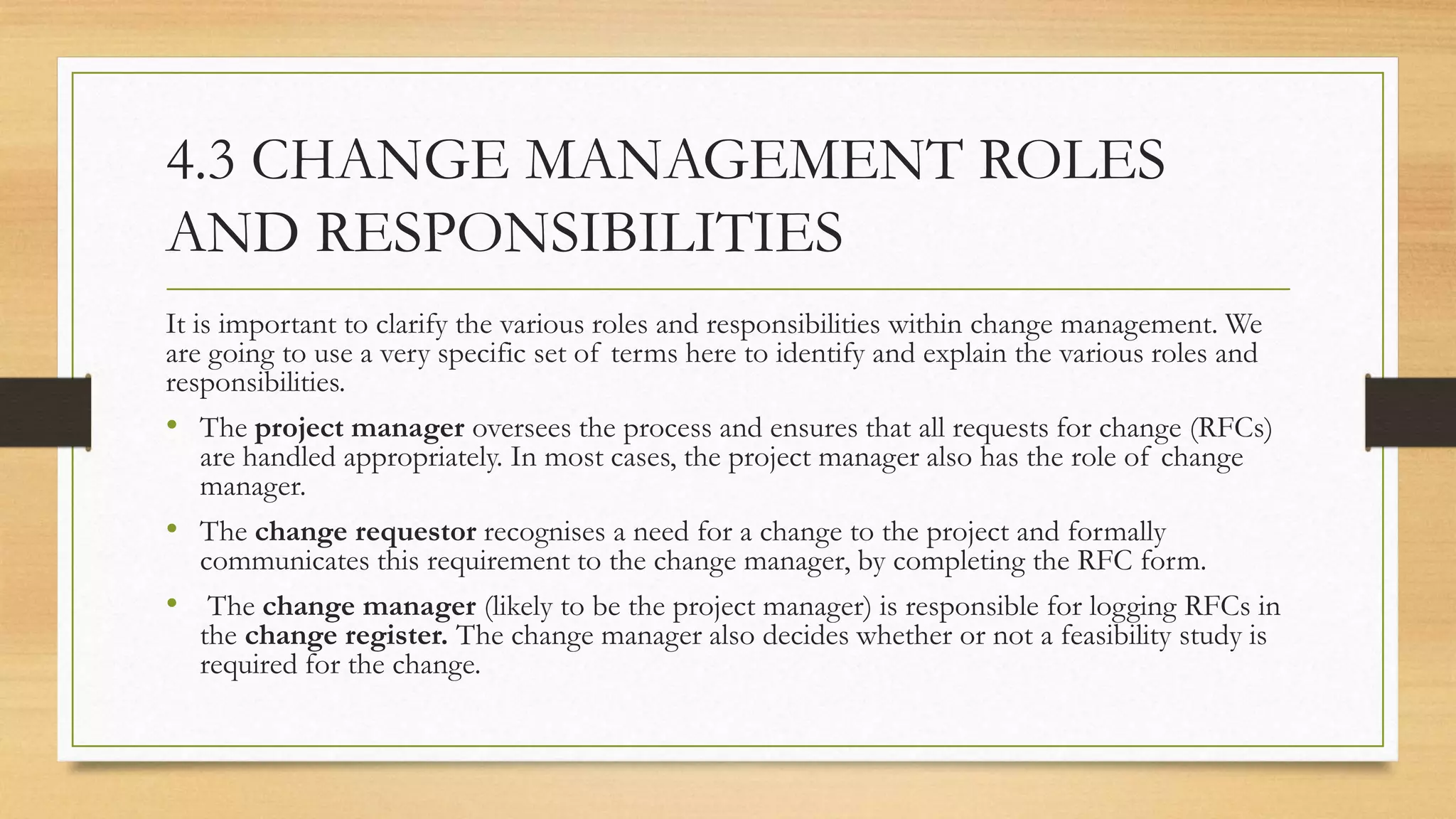 4.3 CHANGE MANAGEMENT ROLES
AND RESPONSIBILITIES
It is important to clarify the various roles and responsibilities within change management. We
are going to use a very specific set of terms here to identify and explain the various roles and
responsibilities.
• The project manager oversees the process and ensures that all requests for change (RFCs)
are handled appropriately. In most cases, the project manager also has the role of change
manager.
• The change requestor recognises a need for a change to the project and formally
communicates this requirement to the change manager, by completing the RFC form.
• The change manager (likely to be the project manager) is responsible for logging RFCs in
the change register. The change manager also decides whether or not a feasibility study is
required for the change.
 