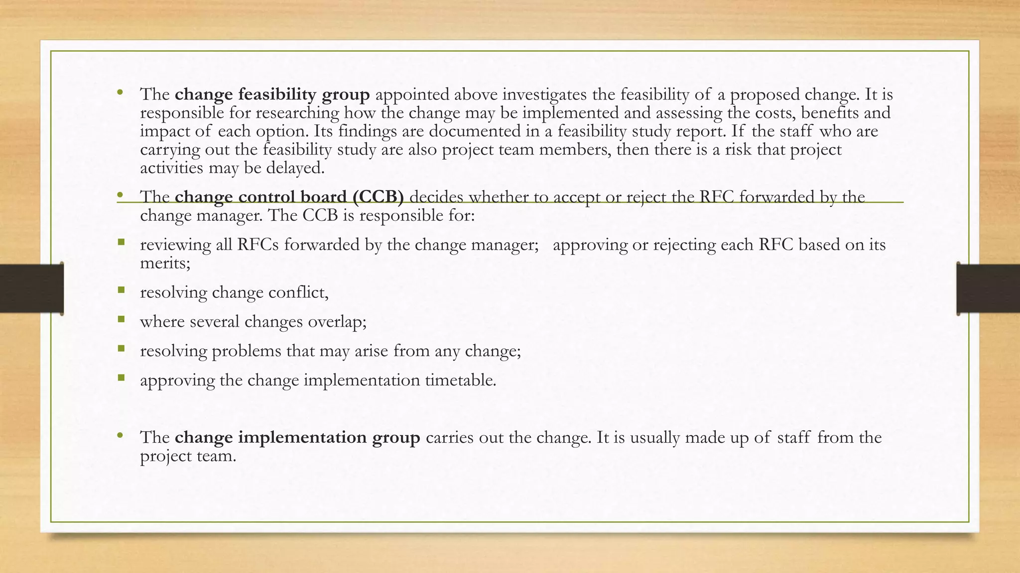 • The change feasibility group appointed above investigates the feasibility of a proposed change. It is
responsible for researching how the change may be implemented and assessing the costs, benefits and
impact of each option. Its findings are documented in a feasibility study report. If the staff who are
carrying out the feasibility study are also project team members, then there is a risk that project
activities may be delayed.
• The change control board (CCB) decides whether to accept or reject the RFC forwarded by the
change manager. The CCB is responsible for:
 reviewing all RFCs forwarded by the change manager; approving or rejecting each RFC based on its
merits;
 resolving change conflict,
 where several changes overlap;
 resolving problems that may arise from any change;
 approving the change implementation timetable.
• The change implementation group carries out the change. It is usually made up of staff from the
project team.
 