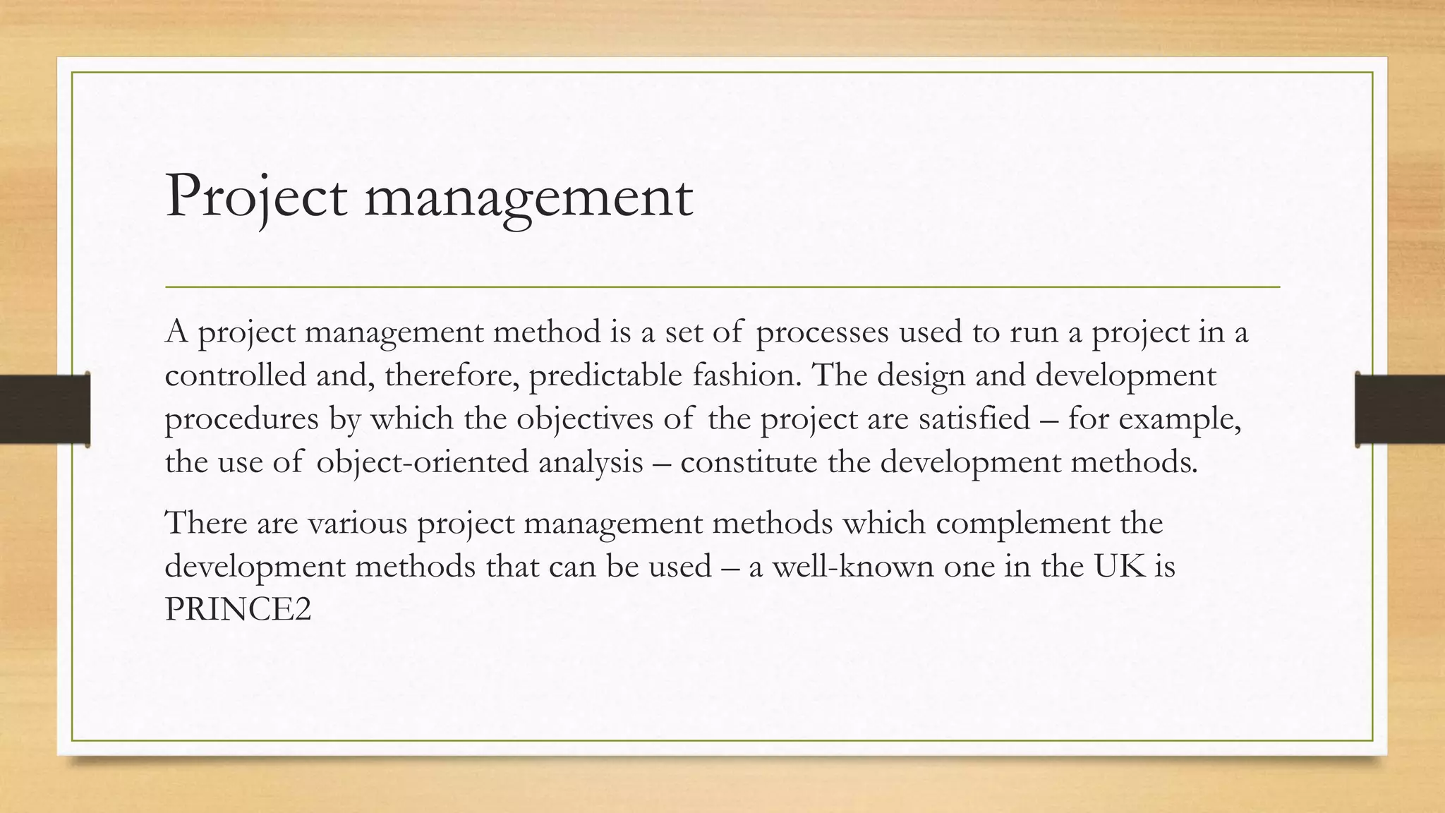 Project management
A project management method is a set of processes used to run a project in a
controlled and, therefore, predictable fashion. The design and development
procedures by which the objectives of the project are satisfied – for example,
the use of object-oriented analysis – constitute the development methods.
There are various project management methods which complement the
development methods that can be used – a well-known one in the UK is
PRINCE2
 