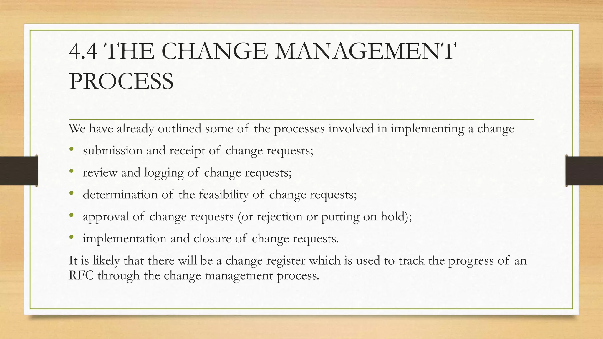 4.4 THE CHANGE MANAGEMENT
PROCESS
We have already outlined some of the processes involved in implementing a change
• submission and receipt of change requests;
• review and logging of change requests;
• determination of the feasibility of change requests;
• approval of change requests (or rejection or putting on hold);
• implementation and closure of change requests.
It is likely that there will be a change register which is used to track the progress of an
RFC through the change management process.
 