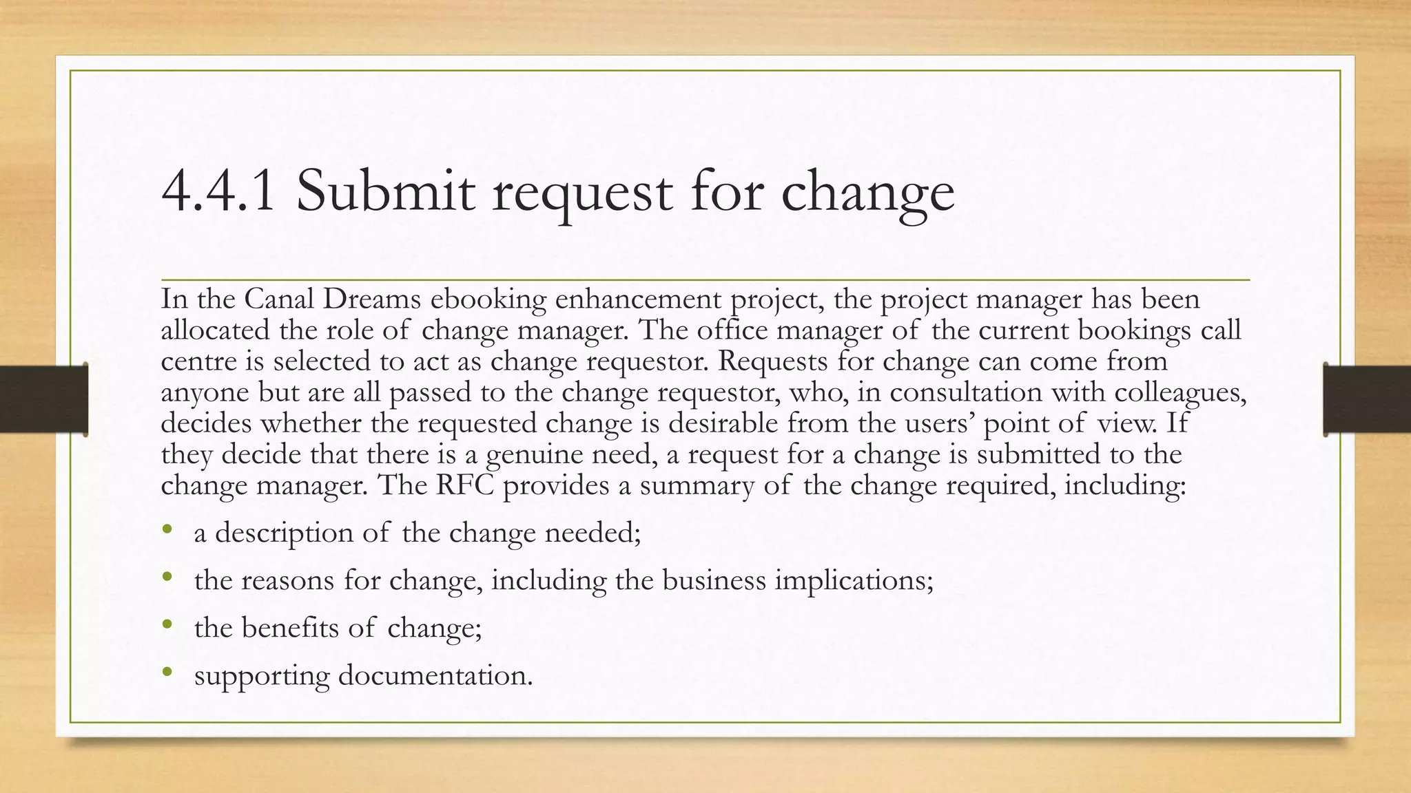 4.4.1 Submit request for change
In the Canal Dreams ebooking enhancement project, the project manager has been
allocated the role of change manager. The office manager of the current bookings call
centre is selected to act as change requestor. Requests for change can come from
anyone but are all passed to the change requestor, who, in consultation with colleagues,
decides whether the requested change is desirable from the users’ point of view. If
they decide that there is a genuine need, a request for a change is submitted to the
change manager. The RFC provides a summary of the change required, including:
• a description of the change needed;
• the reasons for change, including the business implications;
• the benefits of change;
• supporting documentation.
 